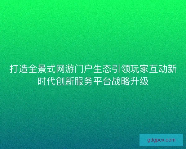 打造全景式网游门户生态引领玩家互动新时代创新服务平台战略升级
