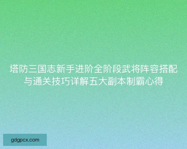 塔防三国志新手进阶全阶段武将阵容搭配与通关技巧详解五大副本制霸心得