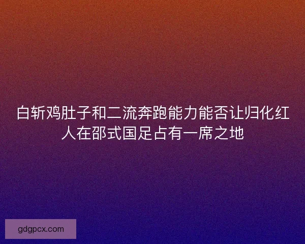 白斩鸡肚子和二流奔跑能力能否让归化红人在邵式国足占有一席之地