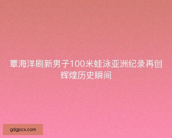 覃海洋刷新男子100米蛙泳亚洲纪录再创辉煌历史瞬间