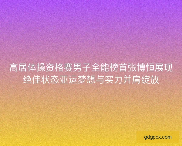 高居体操资格赛男子全能榜首张博恒展现绝佳状态亚运梦想与实力并肩绽放