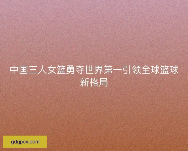 中国三人女篮勇夺世界第一引领全球篮球新格局
