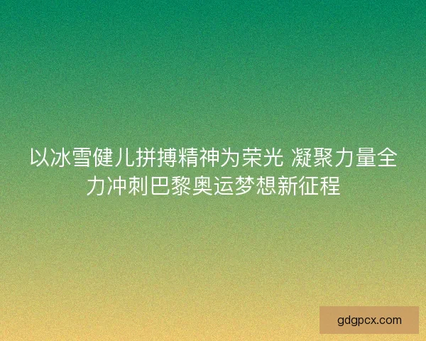 以冰雪健儿拼搏精神为荣光 凝聚力量全力冲刺巴黎奥运梦想新征程