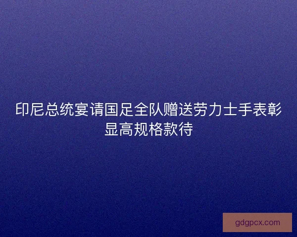 印尼总统宴请国足全队赠送劳力士手表彰显高规格款待