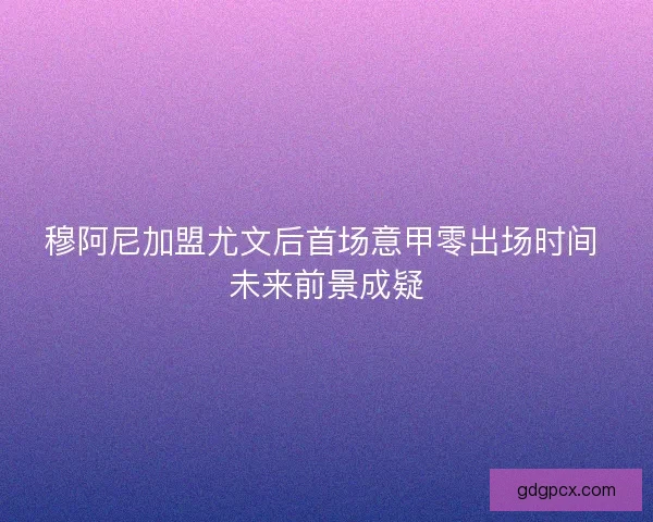 穆阿尼加盟尤文后首场意甲零出场时间 未来前景成疑
