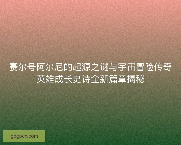 赛尔号阿尔尼的起源之谜与宇宙冒险传奇英雄成长史诗全新篇章揭秘