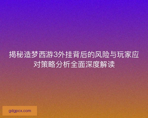 揭秘造梦西游3外挂背后的风险与玩家应对策略分析全面深度解读