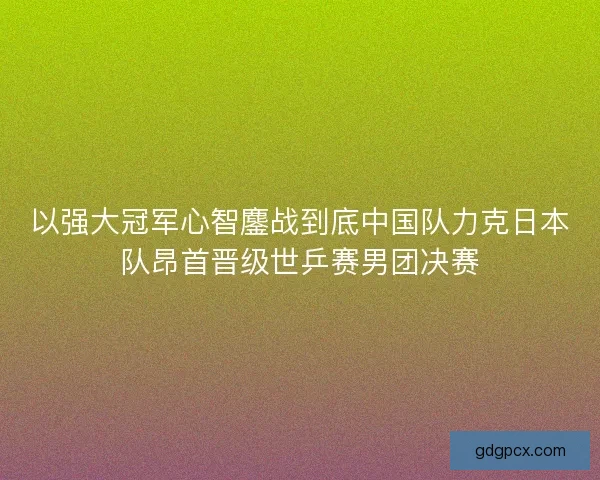 以强大冠军心智鏖战到底中国队力克日本队昂首晋级世乒赛男团决赛