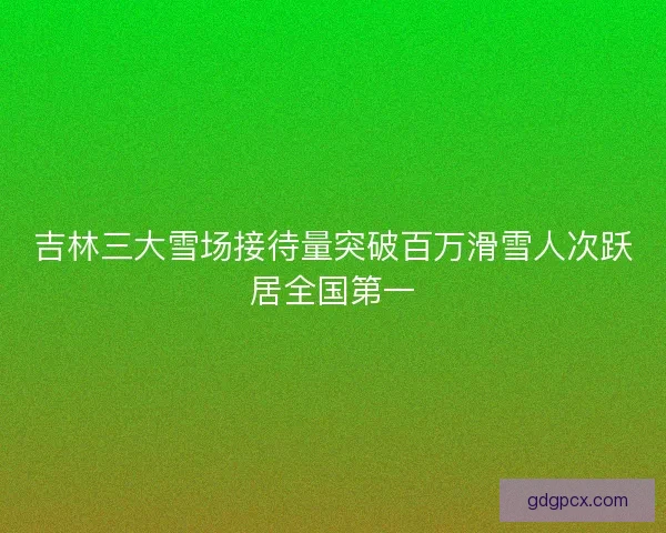 吉林三大雪场接待量突破百万滑雪人次跃居全国第一
