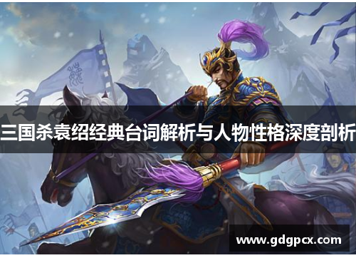 三国杀袁绍经典台词解析与人物性格深度剖析